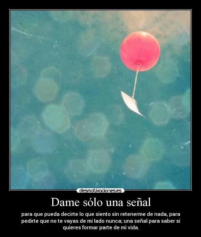 Dame sólo una señal - para que pueda decirte lo que siento sin retenerme de nada, para
pedirte que no te vayas de mi lado nunca; una señal para saber si
quieres formar parte de mi vida.