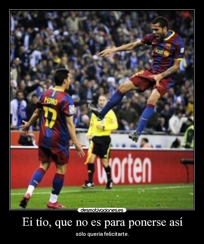 Ei tío, que no es para ponerse así - sólo quería felicitarte.