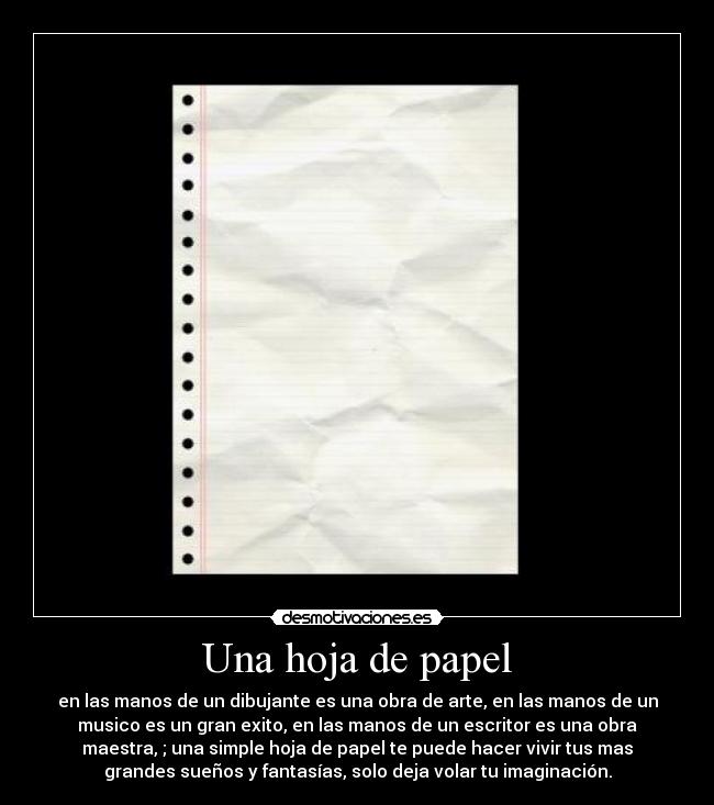 Una hoja de papel - en las manos de un dibujante es una obra de arte, en las manos de un
musico es un gran exito, en las manos de un escritor es una obra
maestra, ; una simple hoja de papel te puede hacer vivir tus mas
grandes sueños y fantasías, solo deja volar tu imaginación.