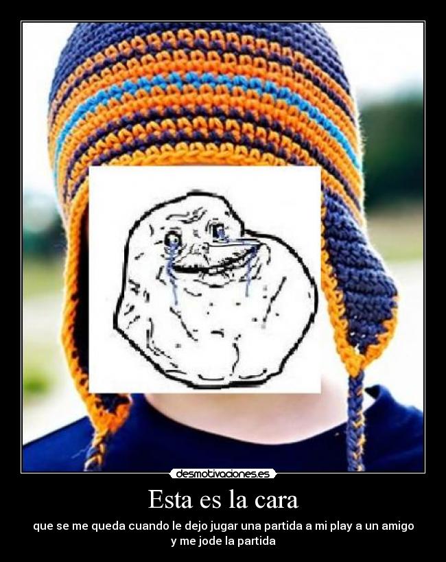 Esta es la cara - que se me queda cuando le dejo jugar una partida a mi play a un amigo
y me jode la partida