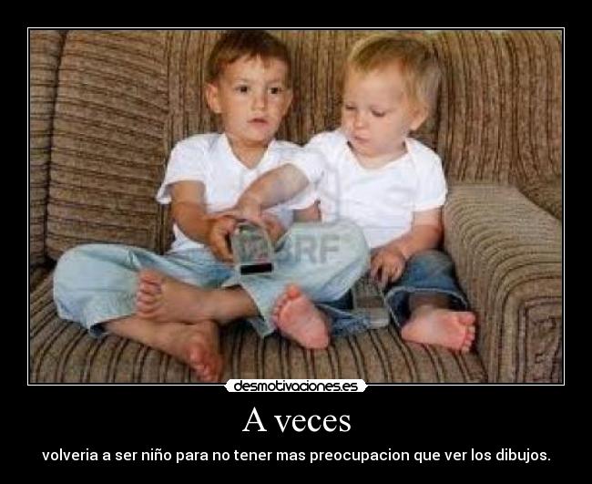 A veces - volveria a ser niño para no tener mas preocupacion que ver los dibujos.