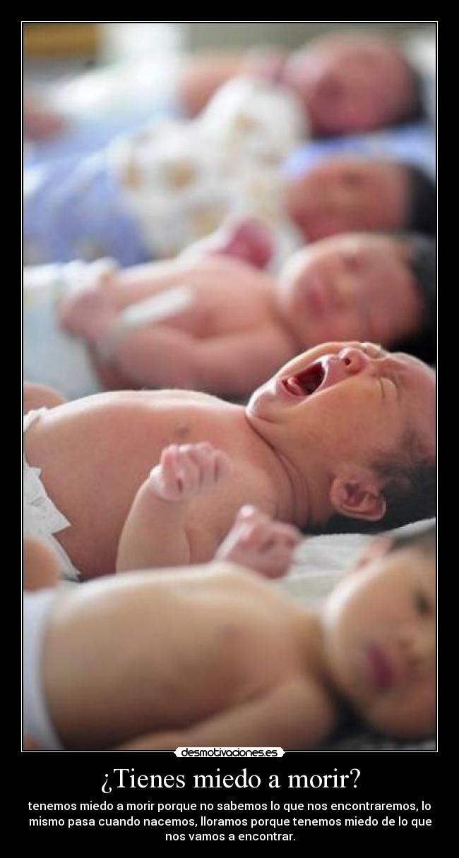 ¿Tienes miedo a morir? - tenemos miedo a morir porque no sabemos lo que nos encontraremos, lo
mismo pasa cuando nacemos, lloramos porque tenemos miedo de lo que
nos vamos a encontrar.