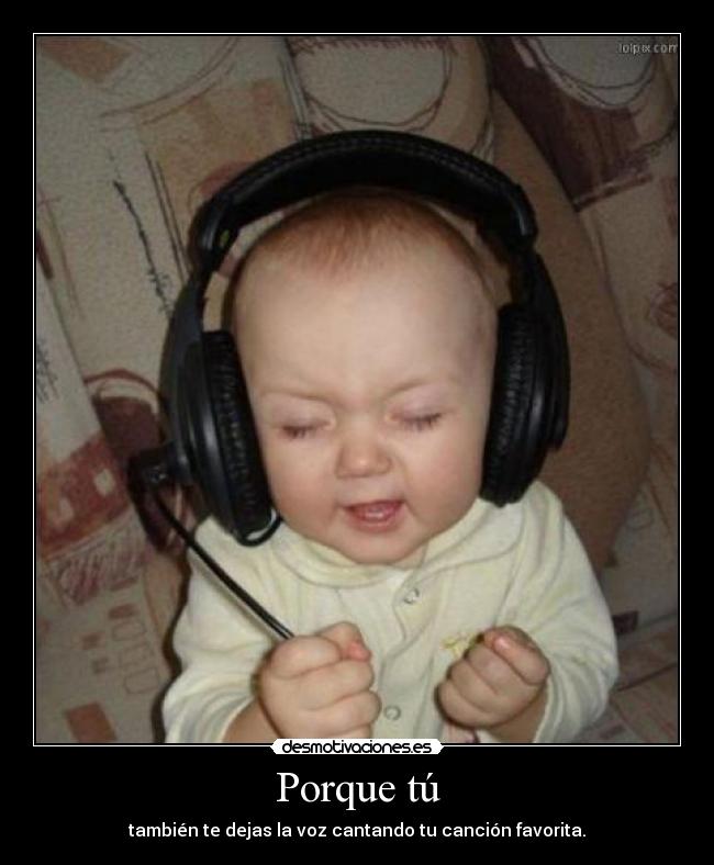 Porque tú - también te dejas la voz cantando tu canción favorita.