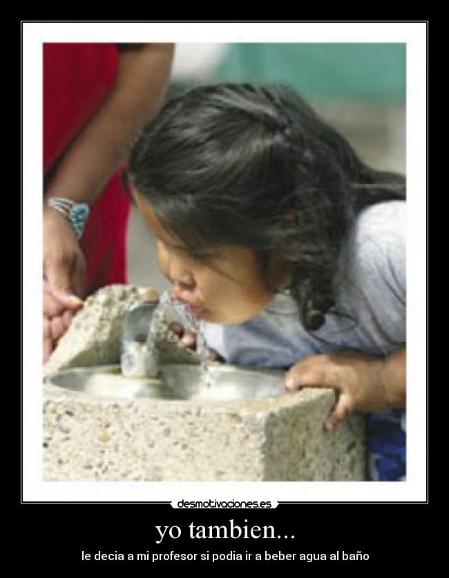 yo tambien... - le decia a mi profesor si podia ir a beber agua al baño