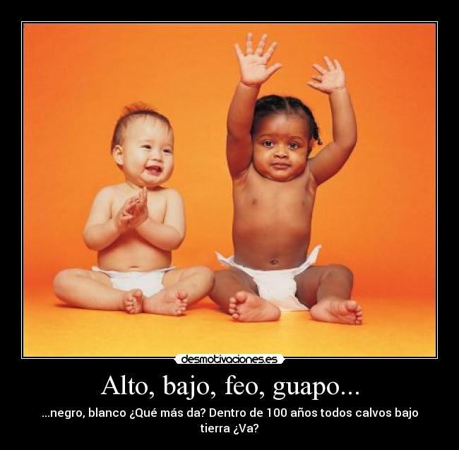Alto, bajo, feo, guapo... - ...negro, blanco ¿Qué más da? Dentro de 100 años todos calvos bajo tierra ¿Va?