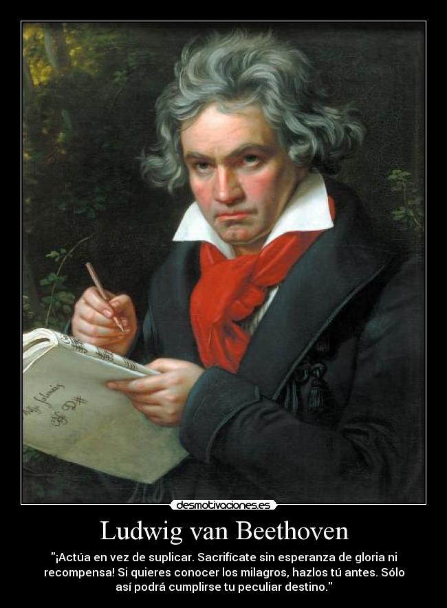 Ludwig van Beethoven - ¡Actúa en vez de suplicar. Sacrifícate sin esperanza de gloria ni
recompensa! Si quieres conocer los milagros, hazlos tú antes. Sólo
así podrá cumplirse tu peculiar destino.