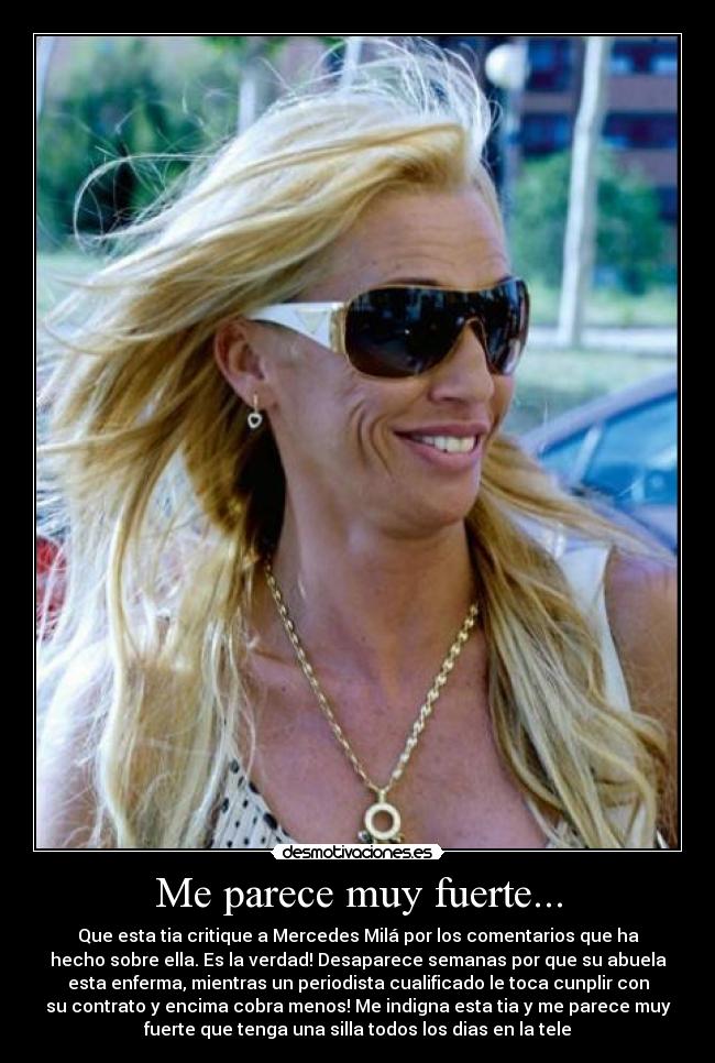 Me parece muy fuerte... - Que esta tia critique a Mercedes Milá por los comentarios que ha
hecho sobre ella. Es la verdad! Desaparece semanas por que su abuela
esta enferma, mientras un periodista cualificado le toca cunplir con
su contrato y encima cobra menos! Me indigna esta tia y me parece muy
fuerte que tenga una silla todos los dias en la tele