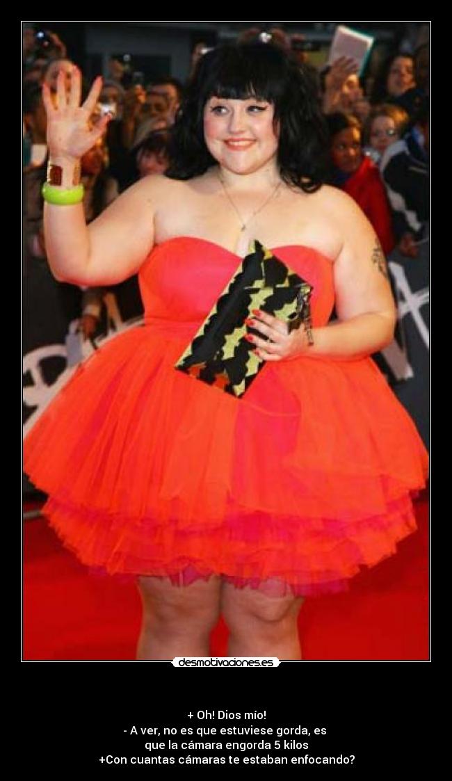 - + Oh! Dios mío!
- A ver, no es que estuviese gorda, es
que la cámara engorda 5 kilos
+Con cuantas cámaras te estaban enfocando?