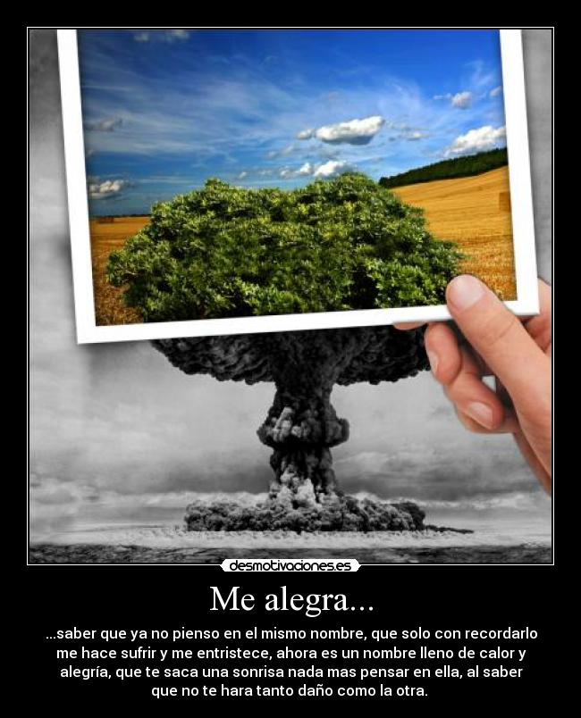 Me alegra... - ...saber que ya no pienso en el mismo nombre, que solo con recordarlo
me hace sufrir y me entristece, ahora es un nombre lleno de calor y
alegría, que te saca una sonrisa nada mas pensar en ella, al saber
que no te hara tanto daño como la otra.