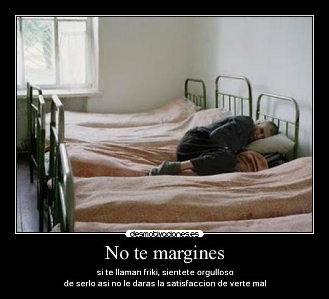 No te margines - si te llaman friki, sientete orgulloso
de serlo asi no le daras la satisfaccion de verte mal