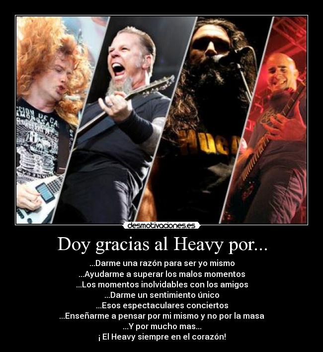 Doy gracias al Heavy por... - ...Darme una razón para ser yo mismo
...Ayudarme a superar los malos momentos
...Los momentos inolvidables con los amigos
...Darme un sentimiento único
...Esos espectaculares conciertos
...Enseñarme a pensar por mi mismo y no por la masa
...Y por mucho mas...
¡ El Heavy siempre en el corazón!