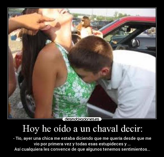 Hoy he oído a un chaval decir: - - Tío, ayer una chica me estaba diciendo que me quería desde que me
vio por primera vez y todas esas estupideces y ...
Así cualquiera les convence de que algunos tenemos sentimientos...