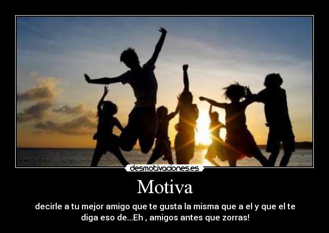 Motiva - decirle a tu mejor amigo que te gusta la misma que a el y que el te
diga eso de...Eh , amigos antes que zorras!