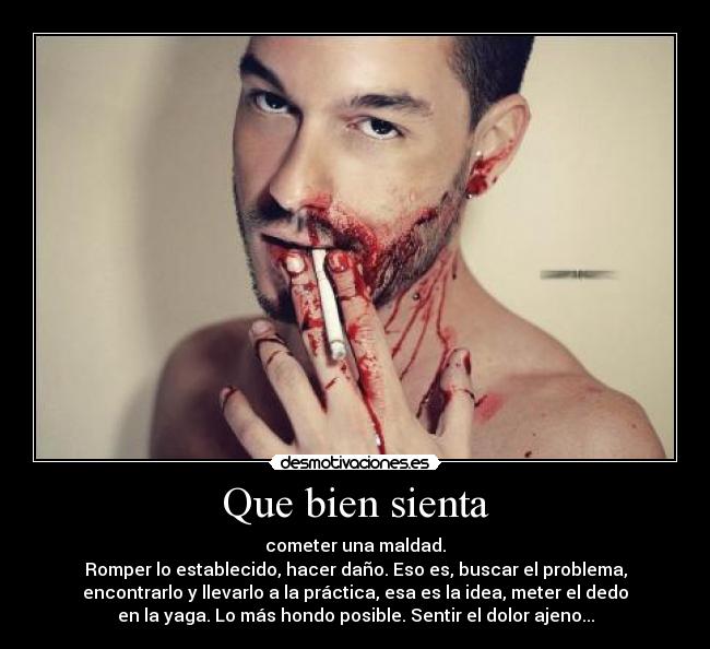Que bien sienta - cometer una maldad.
Romper lo establecido, hacer daño. Eso es, buscar el problema,
encontrarlo y llevarlo a la práctica, esa es la idea, meter el dedo
en la yaga. Lo más hondo posible. Sentir el dolor ajeno...