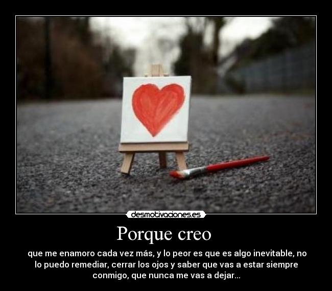 Porque creo - que me enamoro cada vez más, y lo peor es que es algo inevitable, no
lo puedo remediar, cerrar los ojos y saber que vas a estar siempre
conmigo, que nunca me vas a dejar...