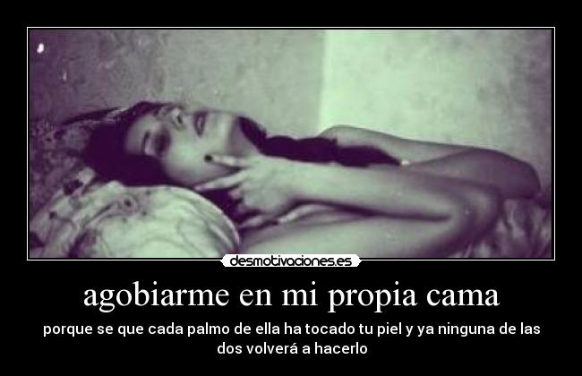 agobiarme en mi propia cama - porque se que cada palmo de ella ha tocado tu piel y ya ninguna de las
dos volverá a hacerlo
