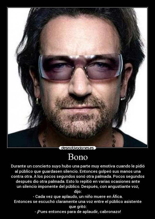 Bono - Durante un concierto suyo hubo una parte muy emotiva cuando le pidió
al público que guardasen silencio. Entonces golpeó sus manos una
contra otra. A los pocos segundos sonó otra palmada. Pocos segundos
después dio otra palmada. Esto lo repitió en varias ocasiones ante
un silencio imponente del público. Después, con angustiante voz,
dijo:
- Cada vez que aplaudo, un niño muere en Áfica.
Entonces se escuchó claramente una voz entre el público asistente
que gritó:
- ¡Pues entonces para de aplaudir, cabronazo!