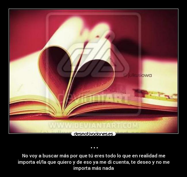 ... - No voy a buscar más por que tú eres todo lo que en realidad me
importa el/la que quiero y de eso ya me di cuenta, te deseo y no me
importa más nada