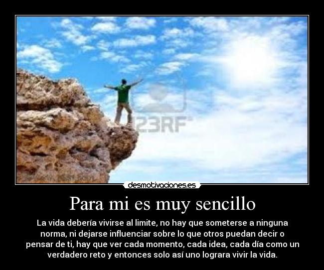 Para mi es muy sencillo - La vida debería vivirse al limite, no hay que someterse a ninguna
norma, ni dejarse influenciar sobre lo que otros puedan decir o
pensar de ti, hay que ver cada momento, cada idea, cada día como un
verdadero reto y entonces solo así uno lograra vivir la vida.