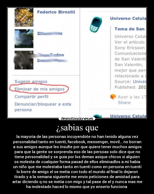 ¿sabias que - la mayoria de las personas incuyendote no han tenido alguna vez
personalidad tanto en tuenti, facebook, messenger, movil... no borran
a sus amigos aunque les insulte por que quiere tener muchos amigos
para que la gente se sorprenda eso de las persoas solo dice que no
tiene personalidad y se guia por los demas asique chicos si alguien
os molesta de cualquier forma pasad de ellos eliminadlos a mi habia
un niño que me molestaba tanto en tuenti como en persona en tuenti
lo borre de amigo el se metia con todo el mundo al final lo dejaron
tirado y a la semana siguiente me envio peticiones de amistad para
artar diciendo q no se metia con migo y tal pase de el y nunca mas me
ha molestado haced lo mismo que yo enserio funciona