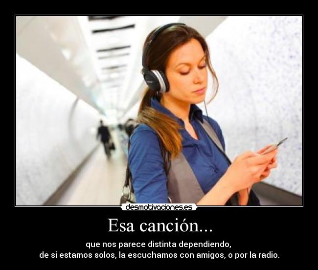 Esa canción... - que nos parece distinta dependiendo, 
de si estamos solos, la escuchamos con amigos, o por la radio.