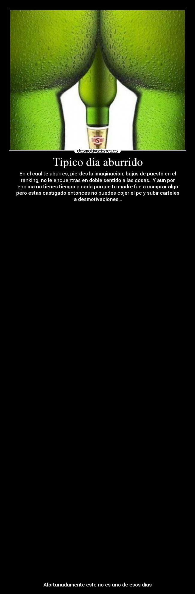 Tipico día aburrido - En el cual te aburres, pierdes la imaginación, bajas de puesto en el
ranking, no le encuentras en doble sentido a las cosas...Y aun por
encima no tienes tiempo a nada porque tu madre fue a comprar algo
pero estas castigado entonces no puedes cojer el pc y subir carteles
a desmotivaciones...




























































Afortunadamente este no es uno de esos días