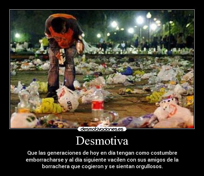 Desmotiva - Que las generaciones de hoy en día tengan como costumbre
emborracharse y al día siguiente vacilen con sus amigos de la
borrachera que cogieron y se sientan orgullosos.