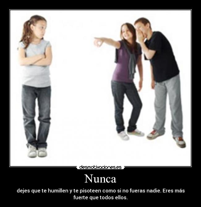 Nunca - dejes que te humillen y te pisoteen como si no fueras nadie. Eres más
fuerte que todos ellos.