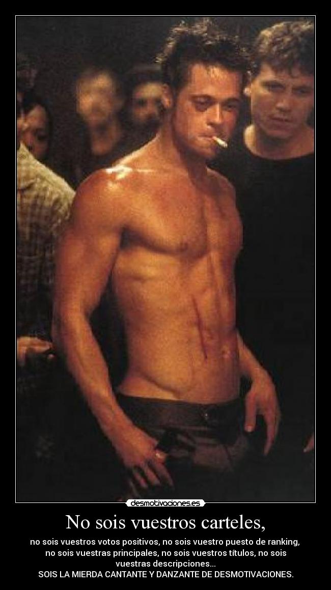 No sois vuestros carteles, - no sois vuestros votos positivos, no sois vuestro puesto de ranking,
no sois vuestras principales, no sois vuestros títulos, no sois
vuestras descripciones...
SOIS LA MIERDA CANTANTE Y DANZANTE DE DESMOTIVACIONES.