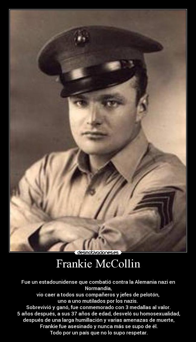 Frankie McCollin - 
Fue un estadounidense que combatió contra la Alemania nazi en Normandía,
 vio caer a todos sus compañeros y jefes de pelotón, 
uno a uno mutilados por los nazis. 
Sobrevivió y ganó, fue conmemorado con 3 medallas al valor.
 5 años después, a sus 37 años de edad, desveló su homosexualidad,
 después de una larga humillación y varias amenazas de muerte,
 Frankie fue asesinado y nunca más se supo de él.
 Todo por un país que no lo supo respetar.