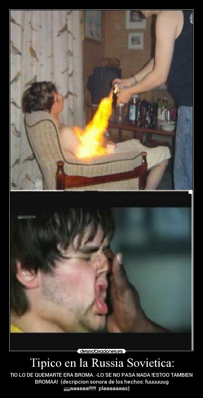 Tipico en la Russia Sovietica: - -E TIO LO DE QUEMARTE ERA BROMA. -LO SE NO PASA NADA !ESTOO TAMBIEN ES
BROMAA!  (decripcion sonora de los hechos: fuuuuuug
¡¡¡¡¡aaaaaa!!!!!!  plaaaaaaas)        
