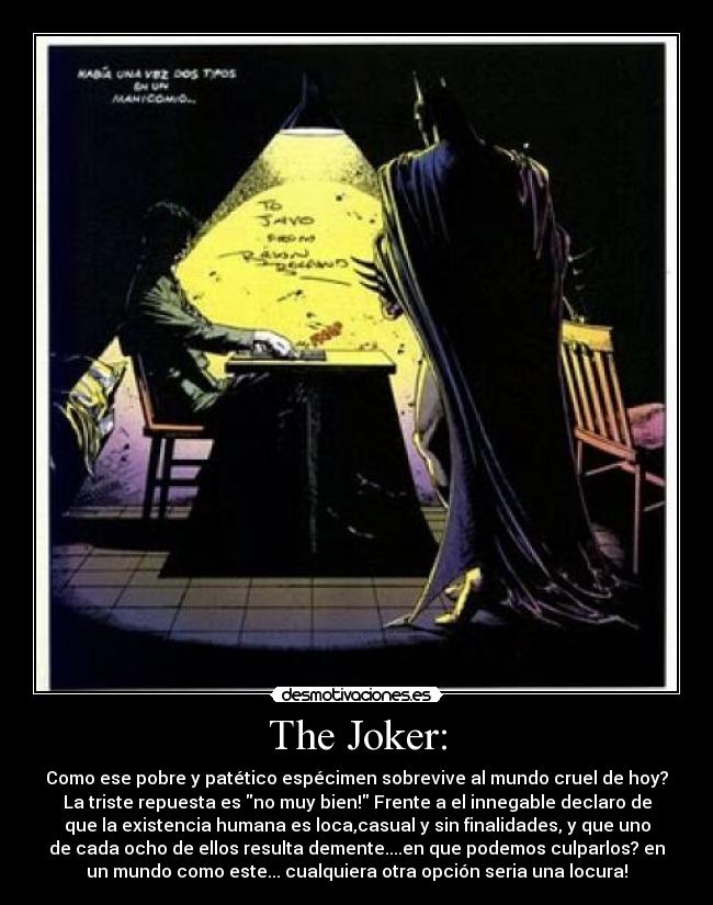 The Joker: - Como ese pobre y patético espécimen sobrevive al mundo cruel de hoy?
La triste repuesta es no muy bien! Frente a el innegable declaro de
que la existencia humana es loca,casual y sin finalidades, y que uno
de cada ocho de ellos resulta demente....en que podemos culparlos? en
un mundo como este... cualquiera otra opción seria una locura!
