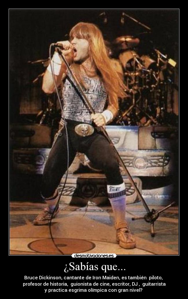 ¿Sabías que... - Bruce Dickinson, cantante de Iron Maiden, es también  piloto, 
profesor de historia,  guionista de cine, escritor, DJ ,  guitarrista
y practica esgrima olímpica con gran nivel? 