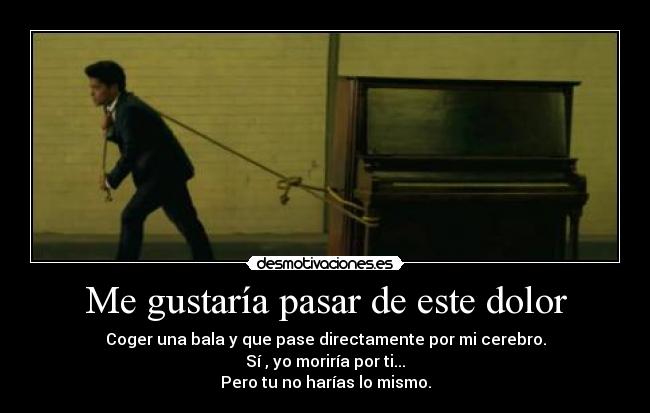 Me gustaría pasar de este dolor - Coger una bala y que pase directamente por mi cerebro.
Sí , yo moriría por ti...
Pero tu no harías lo mismo.