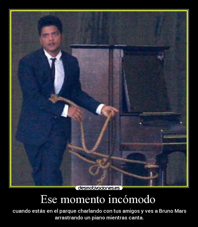 Ese momento incómodo  - cuando estás en el parque charlando con tus amigos y ves a Bruno Mars
arrastrando un piano mientras canta.