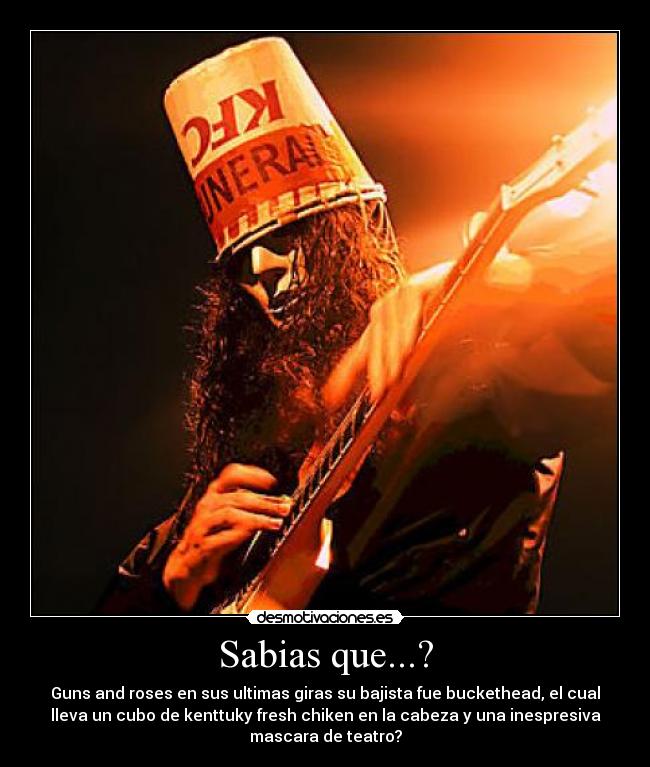 Sabias que...? - Guns and roses en sus ultimas giras su bajista fue buckethead, el cual
lleva un cubo de kenttuky fresh chiken en la cabeza y una inespresiva
mascara de teatro?