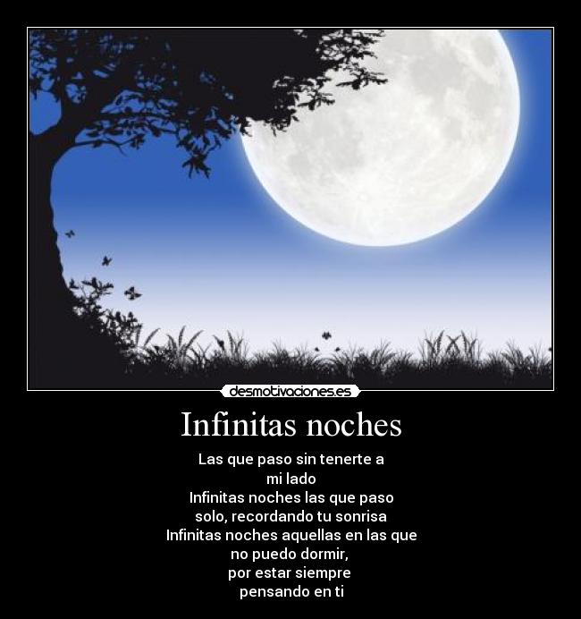 Infinitas noches - Las que paso sin tenerte a
mi lado
Infinitas noches las que paso
solo, recordando tu sonrisa
Infinitas noches aquellas en las que
no puedo dormir,
por estar siempre
pensando en ti