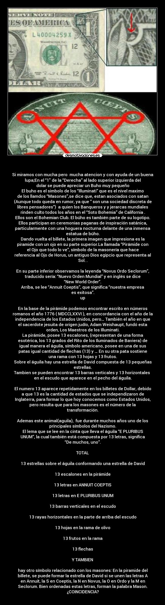                               - Si miramos con mucha pero  mucha atencion y con ayuda de un buena
lupa;En el “1″ de la “Derecha” al lado superior izquierda del
dolar se puede apreciar un Buho muy pequeño
El buho es el simbolo de los “Illuminati” que es el nivel maximo
de los llamdos “Masones”,se dice que, estan asociados con satan
(Aunque todo queda en rumor, ya que ” son una sociedad discreta de
libres pensadores”)  a quien los Banqueros y y jerarcas mundiales
rinden culto todos los años en el “Soto Bohemia” de California .
Ellos son el Bohemian Club. El búho es también parte de su logotipo.
Ellos participan en ceremonias paganas de inspiración satánica,
particularmente con una hoguera nocturna delante de una inmensa
estatua de búho.
Dando vuelta el billete, la primera imagen que impresiona es la
piramide con un ojo en su parte superior.La llamada “Pirámide con
el Ojo que todo lo ve”, símbolo de la masonería que hace
referencia al Ojo de Horus, un antiguo Dios egipcio que representa al
Sol. .

En su parte inferior observamos la leyenda “Novus Ordo Seclorum”,
traducido sería: “Nuevo Orden Mundial” y en inglés se dice
“New World Order”.
Arriba, se lee “Annuit Coeptis”, que significa “nuestra empresa
es exitosa”.
up

En la base de la pirámide podemos encontrar escrito en números
romanos el año 1776 ( MDCCLXXVI ), en concordancia con el año de la
independencia de los Estados Unidos, pero… También el año en que
el sacerdote jesuita de origen judío, Adam Weishaupt, fundó esta
orden, Los Maestros de los Illuminati.
La pirámide, posee 13 escalones, (representan de una forma
esotérica, los 13 grados del Rito de los Iluminados de Baviera) de
igual manera el águila, símbolo americano, posee en una de sus
patas igual cantidad de flechas (13) y … En su otra pata sostiene
una rama con 13 hojas y 13 frutos.
Sobre el águila hay una estrella de David compuesta de 13 pequeñas
estrellas.
Tambien se pueden encontrar 13 barras verticales y 13 horizontales 
en el escudo que aparece en el pecho del águila.

El numero 13 aparece repetidamente en los billetes de Dollar, debido
a que 13 es la cantidad de estados que se independizaron de
Inglaterra, para formar lo que hoy conocemos como Estados Unidos,
pero resulta que para los masones es el número de la
transformación.

Ademas este animal(aguila),  fue durante muchos años uno de los
principales símbolos del Nazismo.
El lema que se lee en la cinta que lleva el águila “E PLURIBUS
UNUM”, la cual también está compuesta por 13 letras, significa
“De muchos, uno”.

TOTAL

13 estrellas sobre el águila conformando una estrella de David

13 escalones en la pirámide

13 letras en ANNUIT COEPTIS

13 letras en E PLURIBUS UNUM

13 barras verticales en el escudo

13 rayas horizontales en la parte de arriba del escudo

13 hojas en la rama de olivo

13 frutos en la rama

13 flechas

Y TAMBIEN

hay otro símbolo relacionado con los masones: En la piramide del
billete, se puede formar la estrella de David si se unen las letras A
en Annuit, la S en Coeptis, la N en Novus, la O en Ordo y la M en
Seclorum. Bien ordenadas estas letras, forman la palabra Mason.
¿COINCIDENCIA?
