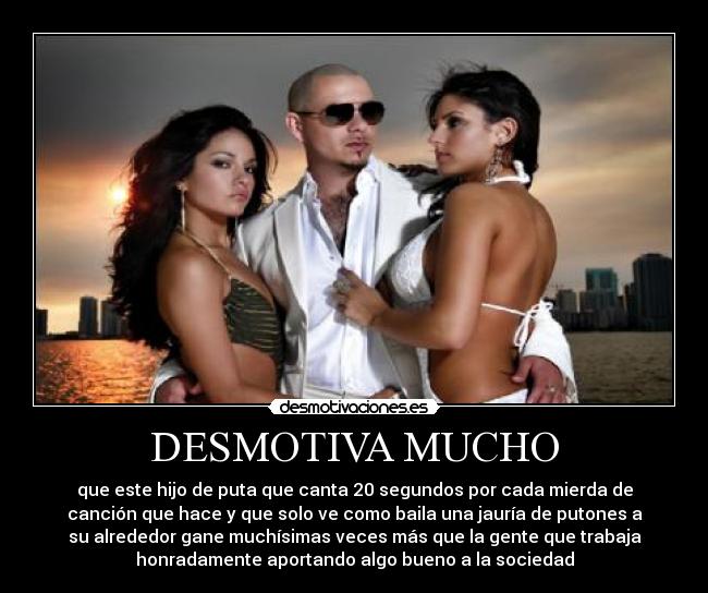 DESMOTIVA MUCHO - que este hijo de puta que canta 20 segundos por cada mierda de
canción que hace y que solo ve como baila una jauría de putones a
su alrededor gane muchísimas veces más que la gente que trabaja
honradamente aportando algo bueno a la sociedad