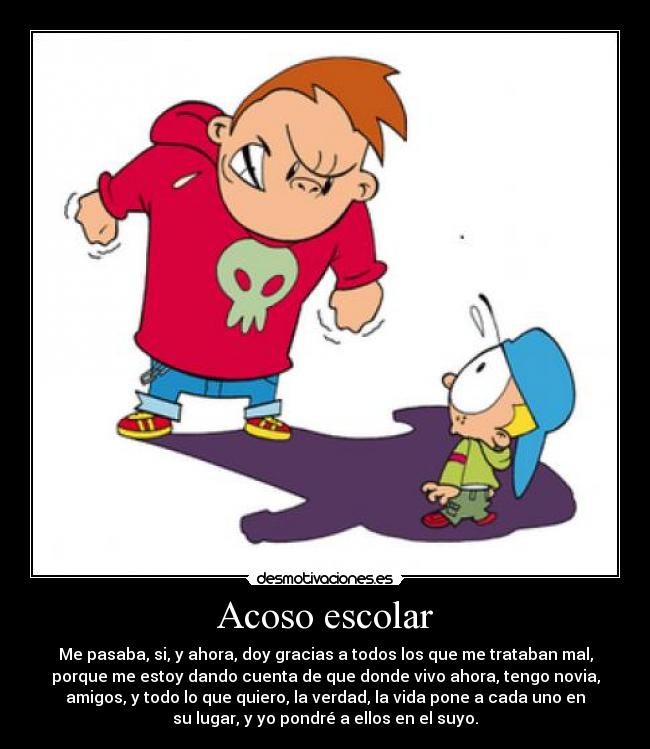 Acoso escolar - Me pasaba, si, y ahora, doy gracias a todos los que me trataban mal,
porque me estoy dando cuenta de que donde vivo ahora, tengo novia,
amigos, y todo lo que quiero, la verdad, la vida pone a cada uno en
su lugar, y yo pondré a ellos en el suyo.