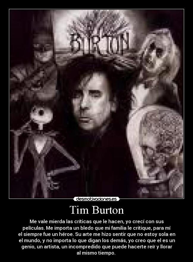 Tim Burton - Me vale mierda las críticas que le hacen, yo crecí con sus
películas. Me importa un bledo que mi familia le critique, para mí
el siempre fue un héroe. Su arte me hizo sentir que no estoy sola en
el mundo, y no importa lo que digan los demás, yo creo que el es un
genio, un artista, un incompredido que puede hacerte reír y llorar
al mismo tiempo. 