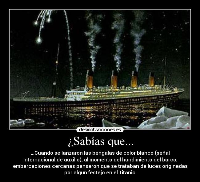¿Sabías que... - ...Cuando se lanzaron las bengalas de color blanco (señal
internacional de auxilio), al momento del hundimiento del barco,
embarcaciones cercanas pensaron que se trataban de luces originadas
por algún festejo en el Titanic.