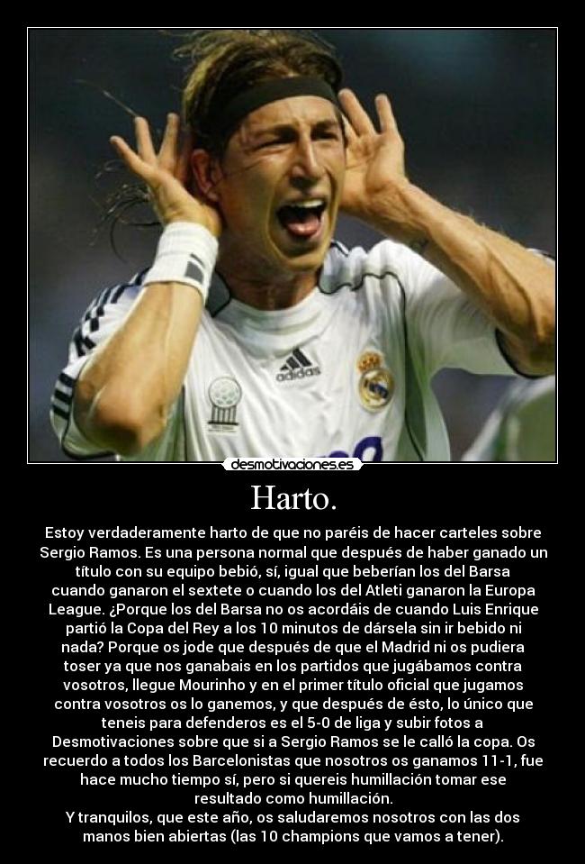 Harto. - Estoy verdaderamente harto de que no paréis de hacer carteles sobre
Sergio Ramos. Es una persona normal que después de haber ganado un
título con su equipo bebió, sí, igual que beberían los del Barsa
cuando ganaron el sextete o cuando los del Atleti ganaron la Europa
League. ¿Porque los del Barsa no os acordáis de cuando Luis Enrique
partió la Copa del Rey a los 10 minutos de dársela sin ir bebido ni
nada? Porque os jode que después de que el Madrid ni os pudiera
toser ya que nos ganabais en los partidos que jugábamos contra
vosotros, llegue Mourinho y en el primer título oficial que jugamos
contra vosotros os lo ganemos, y que después de ésto, lo único que
teneis para defenderos es el 5-0 de liga y subir fotos a
Desmotivaciones sobre que si a Sergio Ramos se le calló la copa. Os
recuerdo a todos los Barcelonistas que nosotros os ganamos 11-1, fue
hace mucho tiempo sí, pero si quereis humillación tomar ese
resultado como humillación.
Y tranquilos, que este año, os saludaremos nosotros con las dos
manos bien abiertas (las 10 champions que vamos a tener).