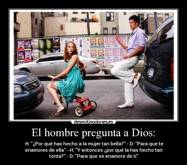  El hombre pregunta a Dios:  -  H: ¿Por qué has hecho a la mujer tan bella? - D: Para que te
enamores de ella - H: Y entonces ¿por qué la has hecho tan
tonta? - D: Para que se enamore de ti