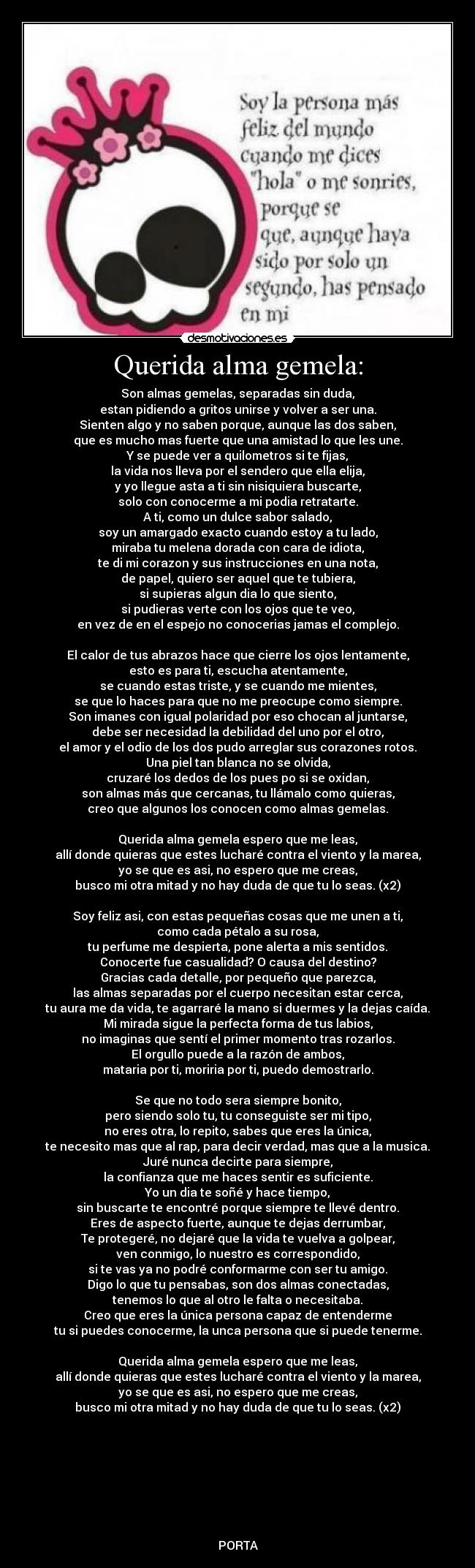 Querida alma gemela: - Son almas gemelas, separadas sin duda,
estan pidiendo a gritos unirse y volver a ser una.
Sienten algo y no saben porque, aunque las dos saben,
que es mucho mas fuerte que una amistad lo que les une.
Y se puede ver a quilometros si te fijas,
la vida nos lleva por el sendero que ella elija,
y yo llegue asta a ti sin nisiquiera buscarte,
solo con conocerme a mi podia retratarte.
A ti, como un dulce sabor salado,
soy un amargado exacto cuando estoy a tu lado,
miraba tu melena dorada con cara de idiota,
te di mi corazon y sus instrucciones en una nota,
de papel, quiero ser aquel que te tubiera,
si supieras algun dia lo que siento,
si pudieras verte con los ojos que te veo,
en vez de en el espejo no conocerias jamas el complejo.

El calor de tus abrazos hace que cierre los ojos lentamente,
esto es para ti, escucha atentamente,
se cuando estas triste, y se cuando me mientes,
se que lo haces para que no me preocupe como siempre.
Son imanes con igual polaridad por eso chocan al juntarse,
debe ser necesidad la debilidad del uno por el otro,
el amor y el odio de los dos pudo arreglar sus corazones rotos.
Una piel tan blanca no se olvida,
cruzaré los dedos de los pues po si se oxidan,
son almas más que cercanas, tu llámalo como quieras,
creo que algunos los conocen como almas gemelas.

Querida alma gemela espero que me leas,
allí donde quieras que estes lucharé contra el viento y la marea,
yo se que es asi, no espero que me creas,
busco mi otra mitad y no hay duda de que tu lo seas. (x2)

Soy feliz asi, con estas pequeñas cosas que me unen a ti,
como cada pétalo a su rosa,
tu perfume me despierta, pone alerta a mis sentidos.
Conocerte fue casualidad? O causa del destino?
Gracias cada detalle, por pequeño que parezca,
las almas separadas por el cuerpo necesitan estar cerca,
tu aura me da vida, te agarraré la mano si duermes y la dejas caída.
Mi mirada sigue la perfecta forma de tus labios,
no imaginas que sentí el primer momento tras rozarlos.
El orgullo puede a la razón de ambos,
mataria por ti, moriria por ti, puedo demostrarlo.

Se que no todo sera siempre bonito,
pero siendo solo tu, tu conseguiste ser mi tipo,
no eres otra, lo repito, sabes que eres la única,
te necesito mas que al rap, para decir verdad, mas que a la musica.
Juré nunca decirte para siempre,
la confianza que me haces sentir es suficiente.
Yo un dia te soñé y hace tiempo,
sin buscarte te encontré porque siempre te llevé dentro.
Eres de aspecto fuerte, aunque te dejas derrumbar,
Te protegeré, no dejaré que la vida te vuelva a golpear,
ven conmigo, lo nuestro es correspondido,
si te vas ya no podré conformarme con ser tu amigo.
Digo lo que tu pensabas, son dos almas conectadas,
tenemos lo que al otro le falta o necesitaba.
Creo que eres la única persona capaz de entenderme
tu si puedes conocerme, la unca persona que si puede tenerme.

Querida alma gemela espero que me leas,
allí donde quieras que estes lucharé contra el viento y la marea,
yo se que es asi, no espero que me creas,
busco mi otra mitad y no hay duda de que tu lo seas. (x2)








PORTA