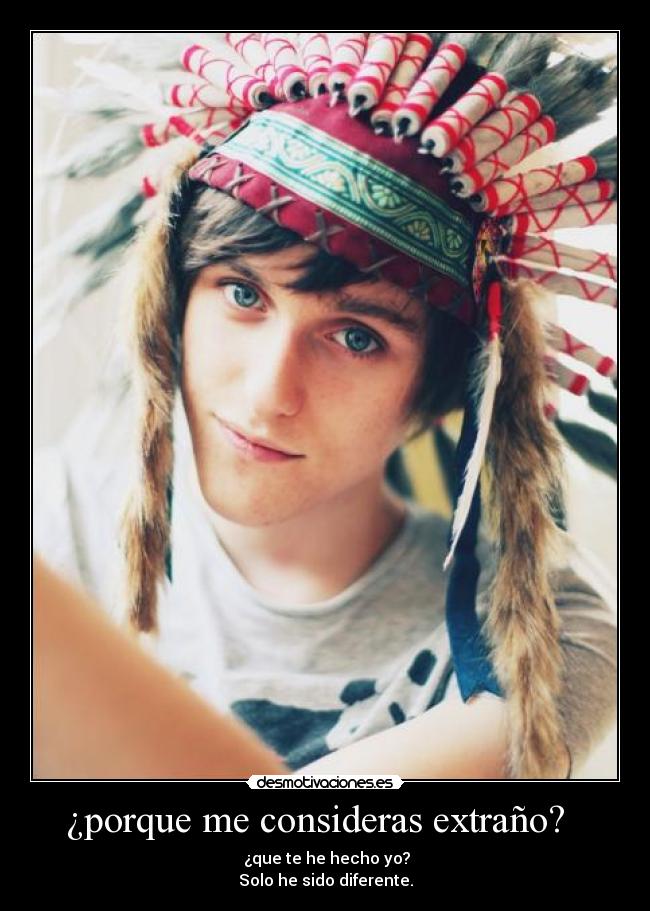 ¿porque me consideras extraño?   -   ¿que te he hecho yo? 
Solo he sido diferente.