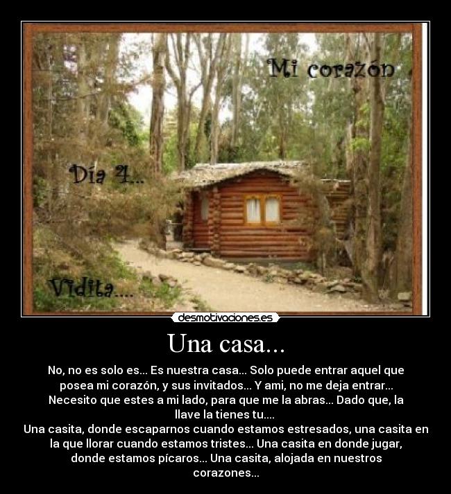 Una casa... - No, no es solo es... Es nuestra casa... Solo puede entrar aquel que
posea mi corazón, y sus invitados... Y ami, no me deja entrar...
Necesito que estes a mi lado, para que me la abras... Dado que, la
llave la tienes tu.... 
Una casita, donde escaparnos cuando estamos estresados, una casita en
la que llorar cuando estamos tristes... Una casita en donde jugar,
donde estamos pícaros... Una casita, alojada en nuestros
corazones...