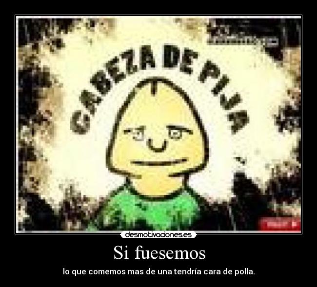 Si fuesemos - lo que comemos mas de una tendría cara de polla.