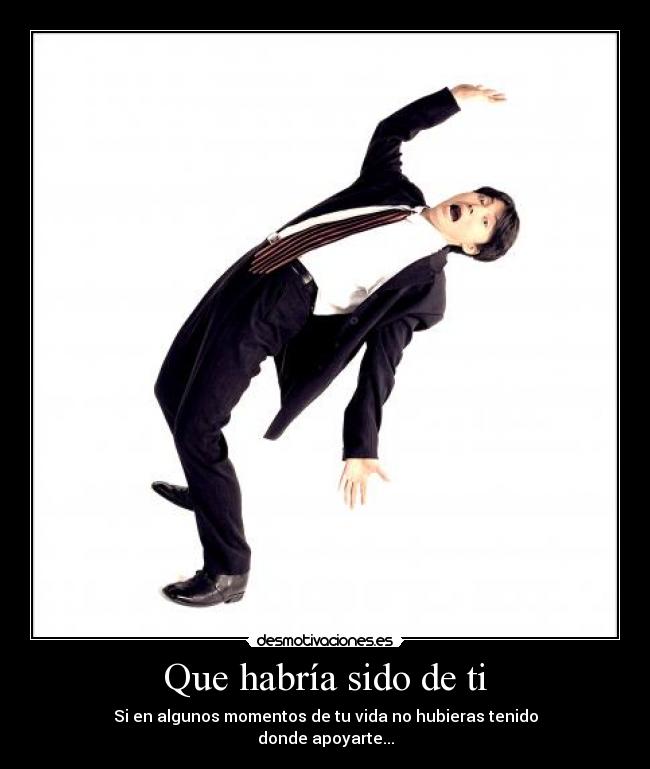 Que habría sido de ti - Si en algunos momentos de tu vida no hubieras tenido
donde apoyarte...