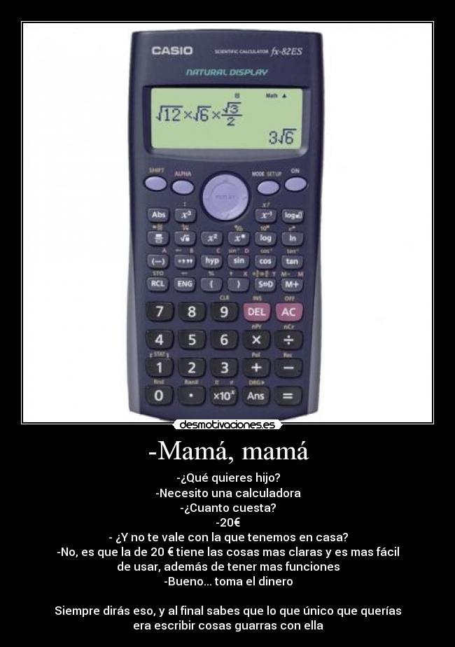 -Mamá, mamá - -¿Qué quieres hijo?
-Necesito una calculadora
-¿Cuanto cuesta?
-20€
- ¿Y no te vale con la que tenemos en casa?
-No, es que la de 20 € tiene las cosas mas claras y es mas fácil
de usar, además de tener mas funciones
-Bueno... toma el dinero

Siempre dirás eso, y al final sabes que lo que único que querías
era escribir cosas guarras con ella